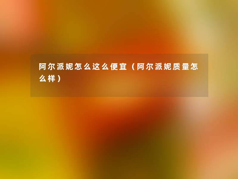 阿尔派妮怎么这么便宜（阿尔派妮质量怎么样）