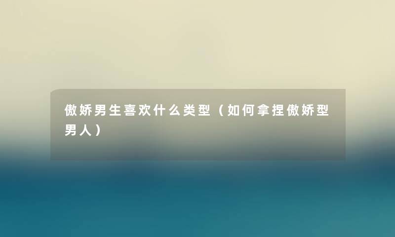 傲娇男生喜欢什么类型（如何拿捏傲娇型男人）