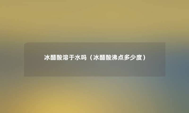 冰醋酸溶于水吗（冰醋酸沸点多少度）