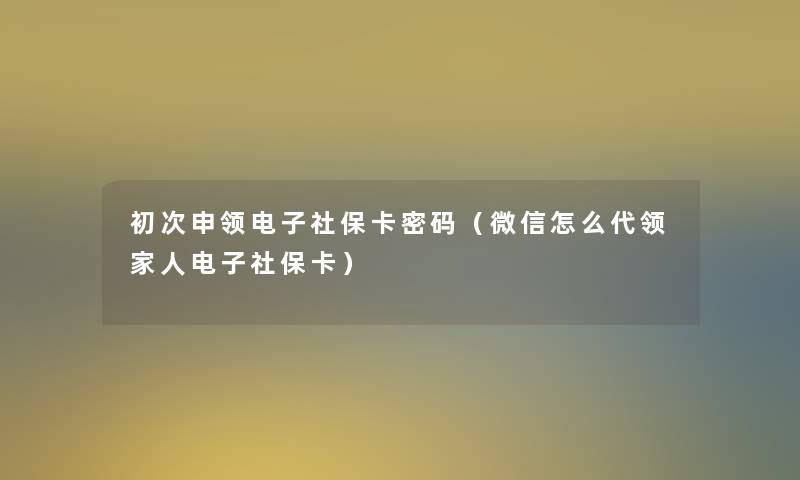 初次申领电子社保卡密码（微信怎么代领家人电子社保卡）