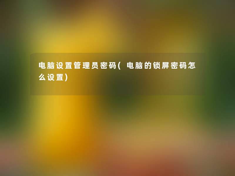 电脑设置管理员密码(电脑的锁屏密码怎么设置)