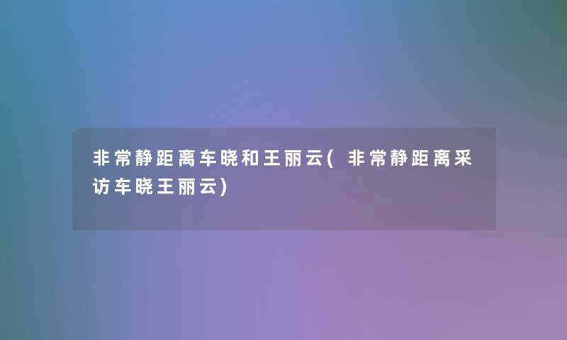 非常静距离车晓和王丽云(非常静距离采访车晓王丽云)