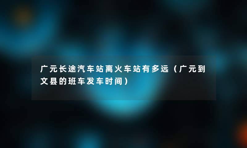 广元长途汽车站离火车站有多远（广元到文县的班车发车时间）