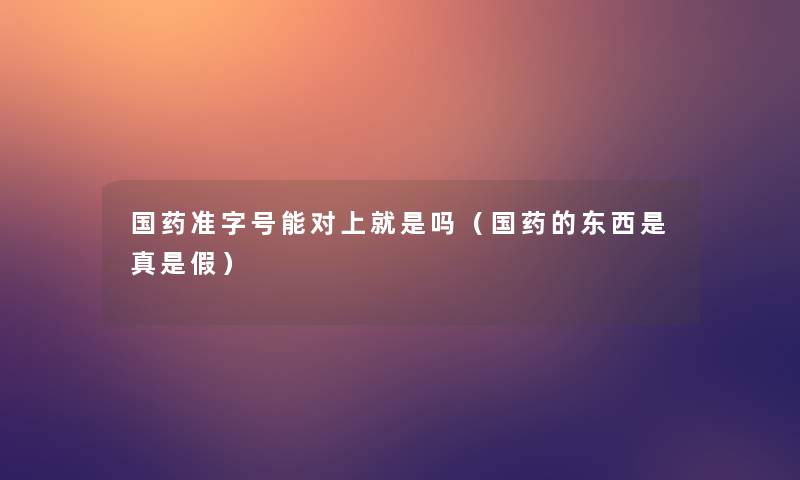 国药准字号能对上就是吗（国药的东西是真是假）