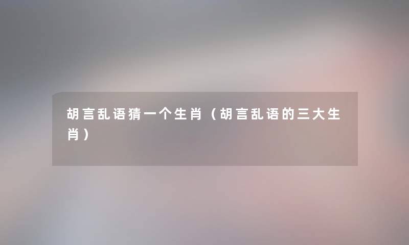 胡言乱语猜一个生肖（胡言乱语的三大生肖）