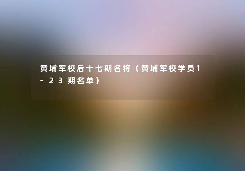 黄埔军校后十七期名将（黄埔军校学员1-23期名单）