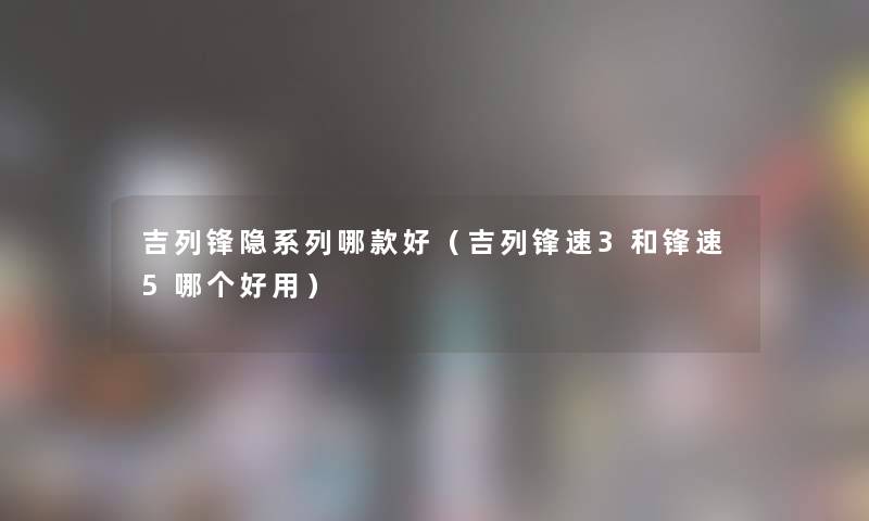 吉列锋隐系列哪款好（吉列锋速3和锋速5哪个好用）