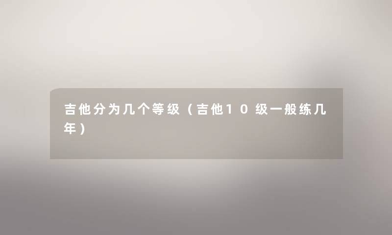 吉他分为几个等级（吉他10级一般练几年）