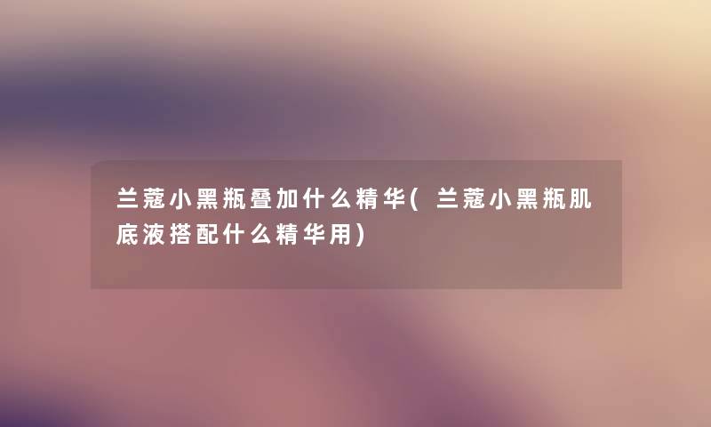 兰蔻小黑瓶叠加什么精华(兰蔻小黑瓶肌底液搭配什么精华用)