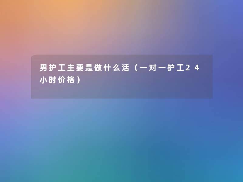 男护工主要是做什么活（一对一护工24小时价格）