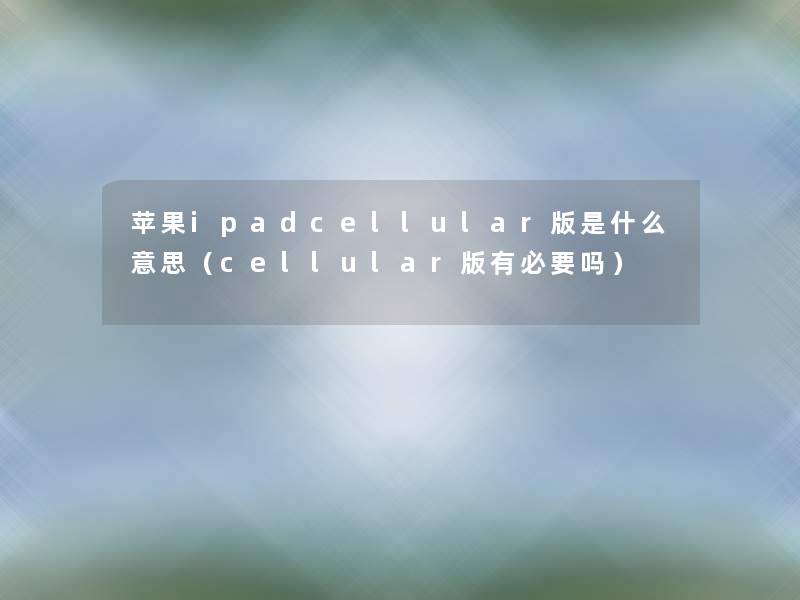 苹果ipadcellular版是什么意思（cellular版有必要吗）