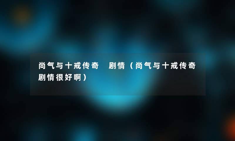 尚气与十戒传奇 剧情（尚气与十戒传奇剧情很好啊）