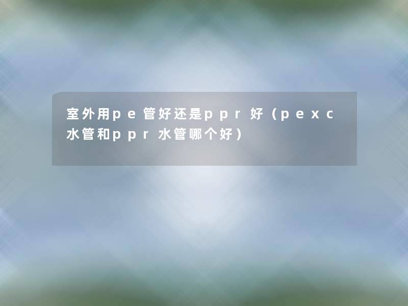 室外用pe管好还是ppr好（pexc水管和ppr水管哪个好）