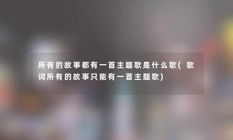 所有的故事都有一首主题歌是什么歌(歌词所有的故事只能有一首主题歌)