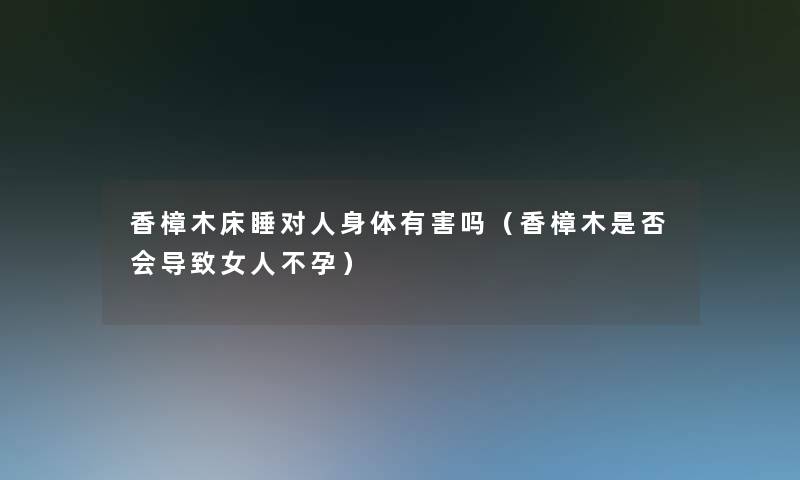 香樟木床睡对人身体有害吗（香樟木是否会导致女人不孕）