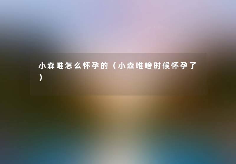 小森唯怎么怀孕的（小森唯啥时候怀孕了）