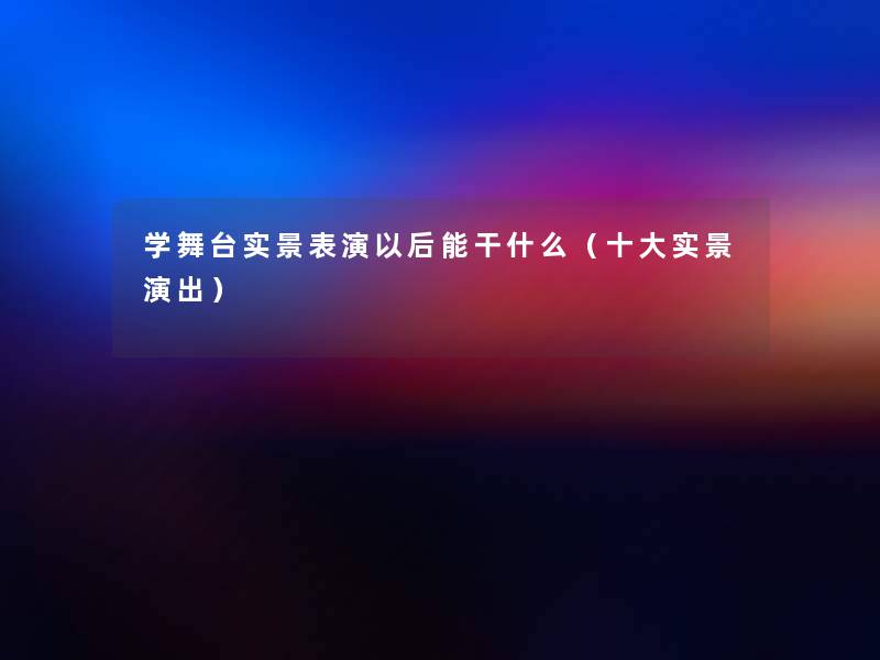 学舞台实景表演以后能干什么（一些实景演出）